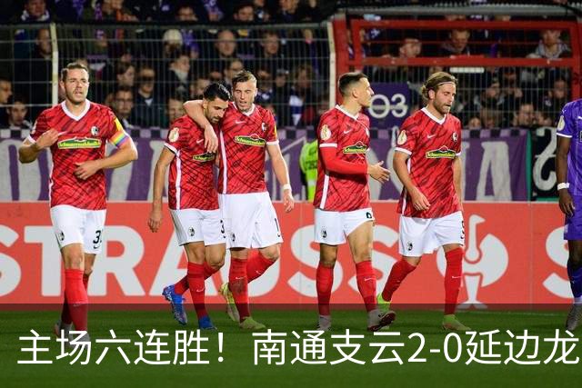 主场六连胜！南通支云2-0延边龙鼎距榜首1分 卡卢卢罗歆破门